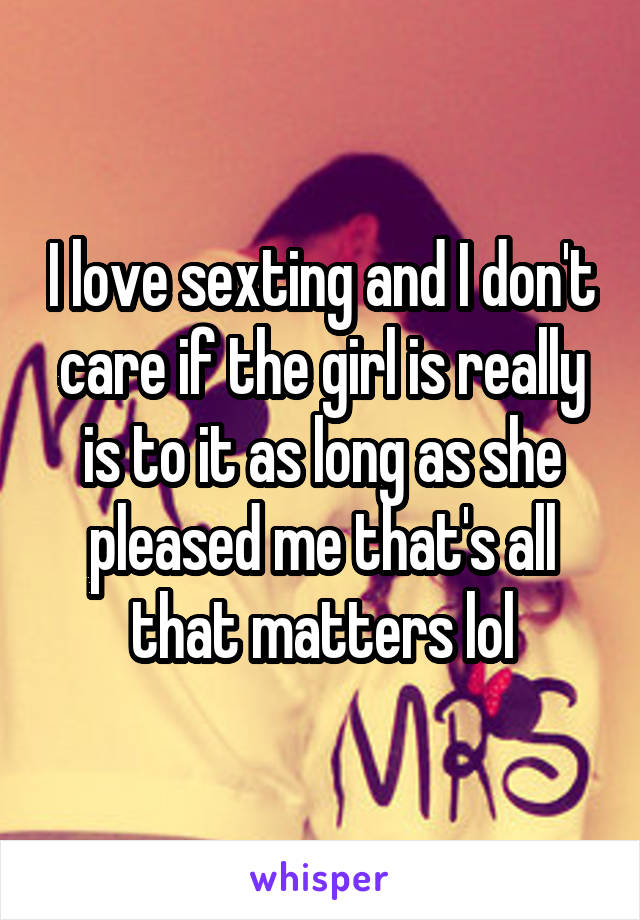 I love sexting and I don't care if the girl is really is to it as long as she pleased me that's all that matters lol