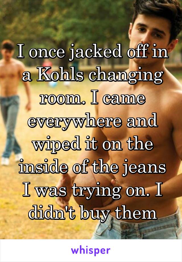 I once jacked off in a Kohls changing room. I came everywhere and wiped it on the inside of the jeans I was trying on. I didn't buy them