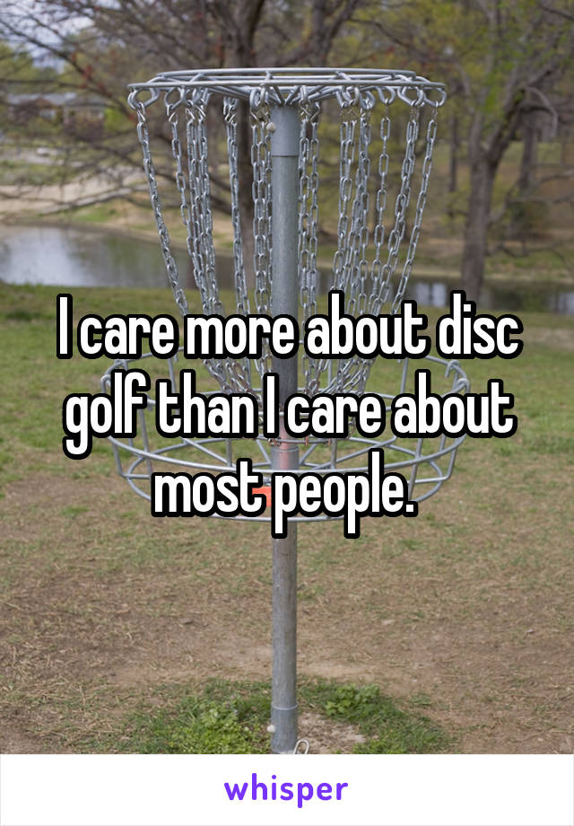 I care more about disc golf than I care about most people. 