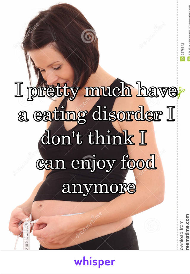 I pretty much have a eating disorder I don't think I 
can enjoy food
 anymore