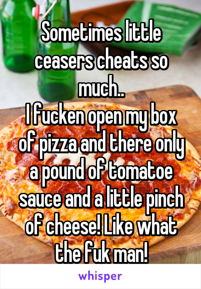 Sometimes little ceasers cheats so much..
I fucken open my box of pizza and there only a pound of tomatoe sauce and a little pinch of cheese! Like what the fuk man!