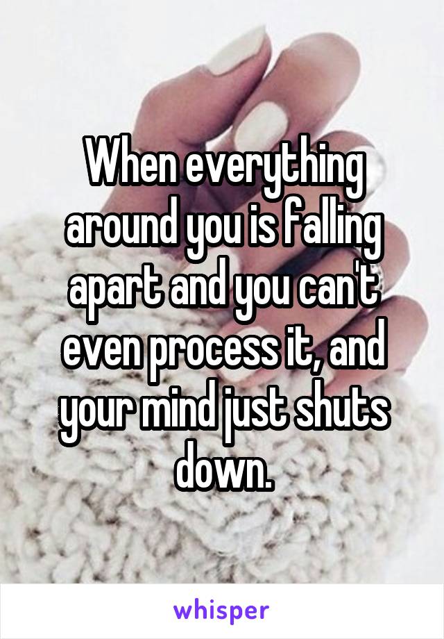 When everything around you is falling apart and you can't even process it, and your mind just shuts down.