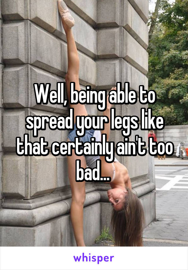 Well, being able to spread your legs like that certainly ain't too bad... 