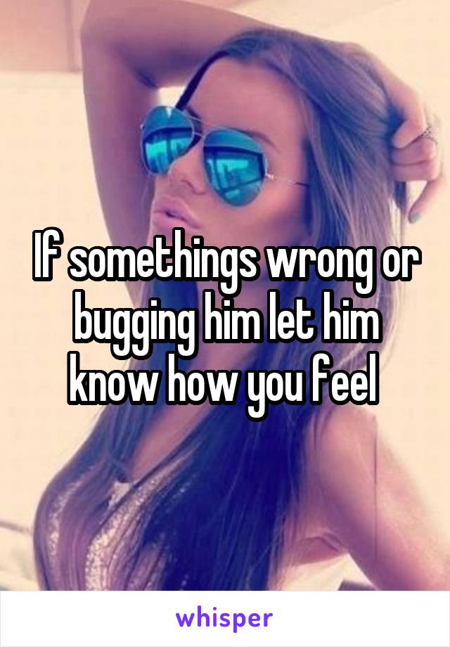 If somethings wrong or bugging him let him know how you feel 