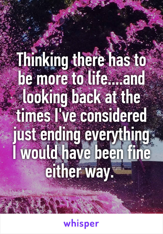 Thinking there has to be more to life....and looking back at the times I've considered just ending everything I would have been fine either way. 