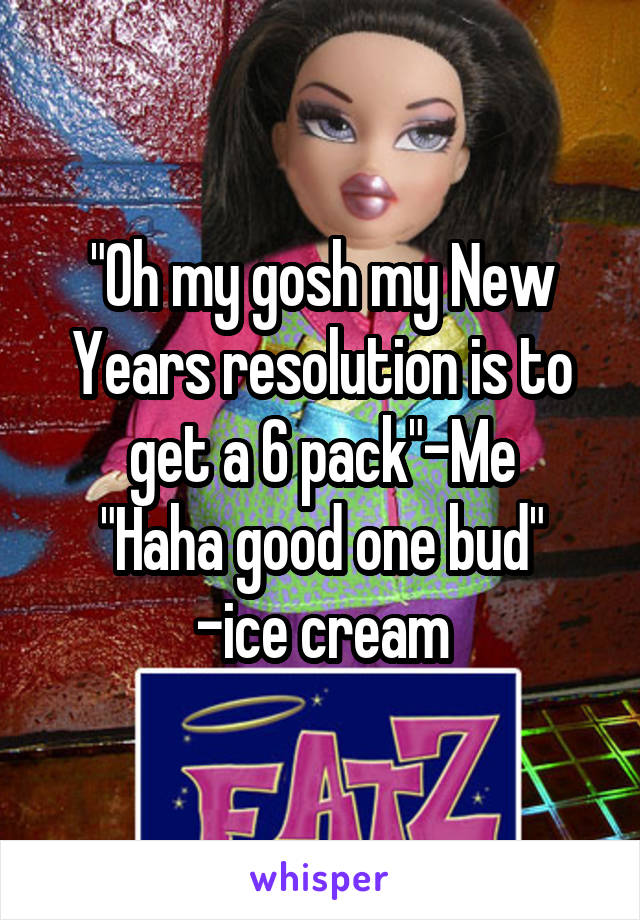 "Oh my gosh my New Years resolution is to get a 6 pack"-Me
"Haha good one bud" -ice cream