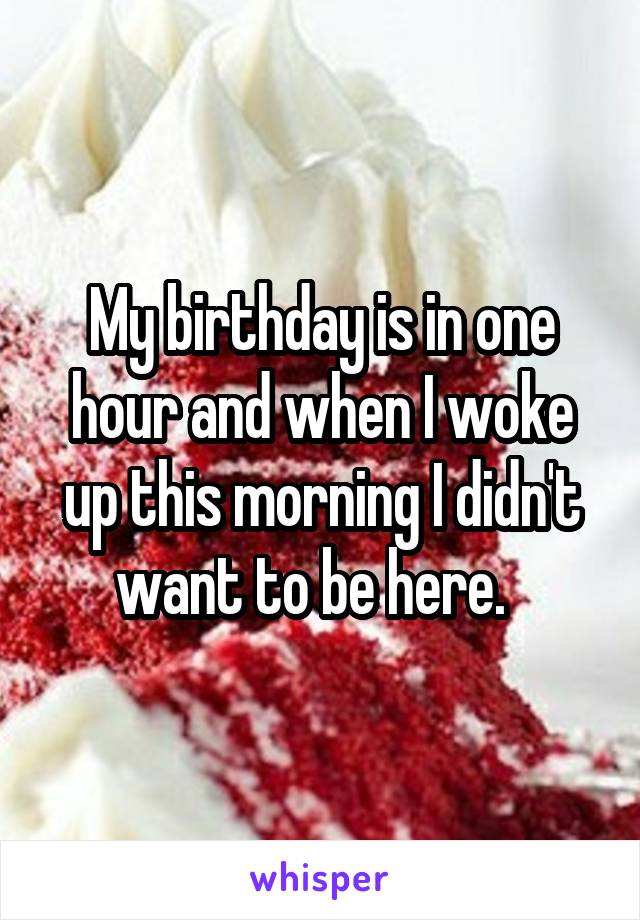My birthday is in one hour and when I woke up this morning I didn't want to be here.  