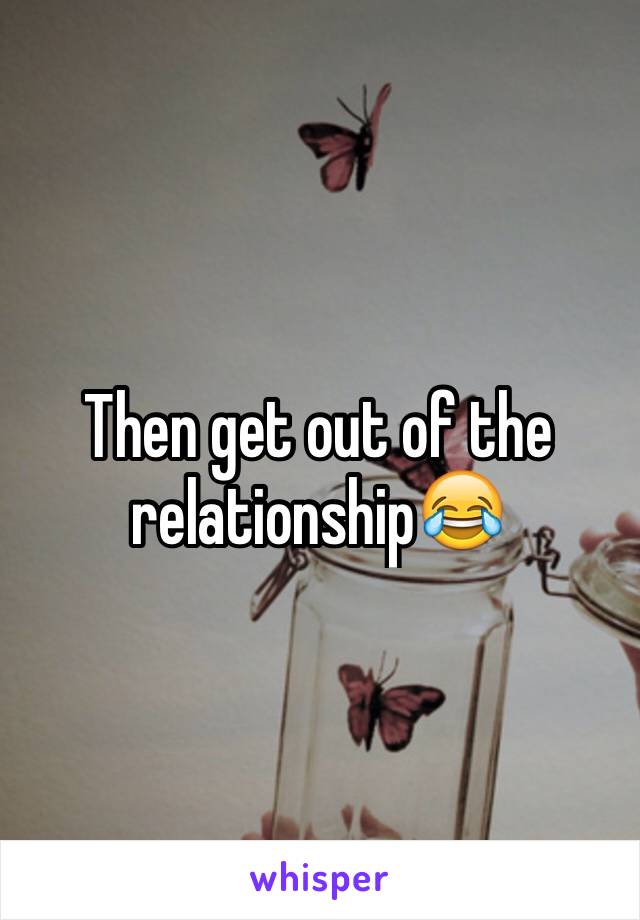 Then get out of the relationship😂