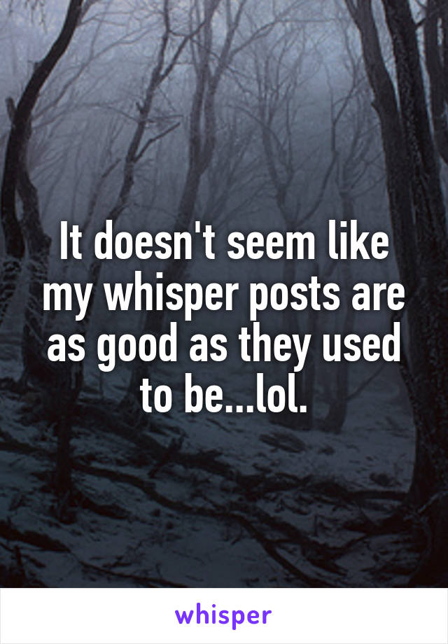 It doesn't seem like my whisper posts are as good as they used to be...lol.