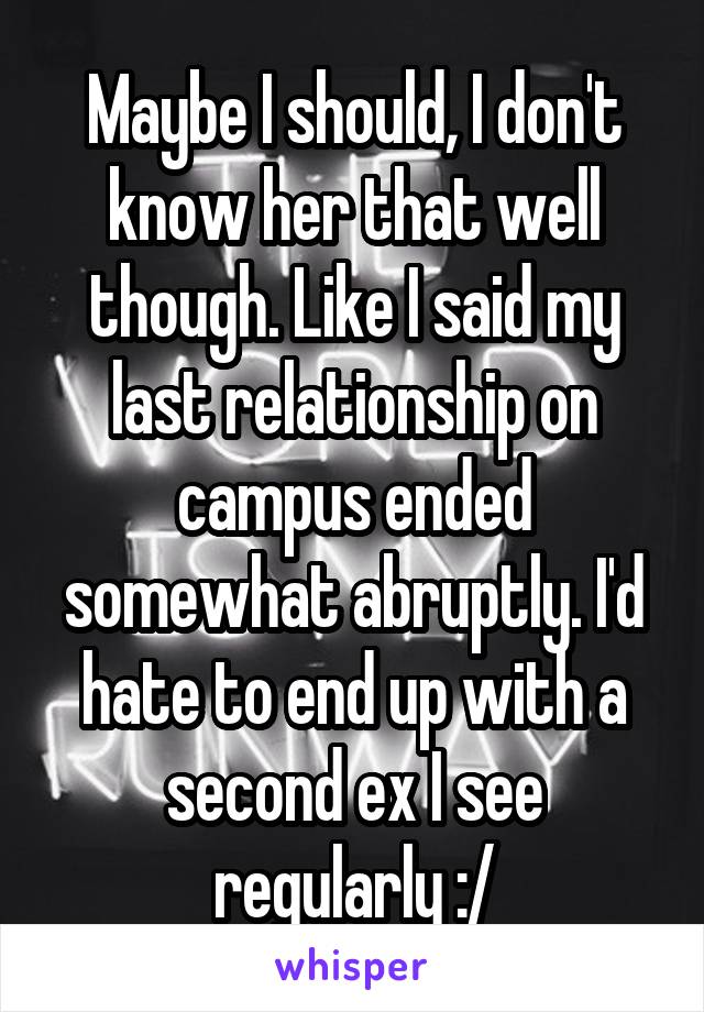 Maybe I should, I don't know her that well though. Like I said my last relationship on campus ended somewhat abruptly. I'd hate to end up with a second ex I see regularly :/