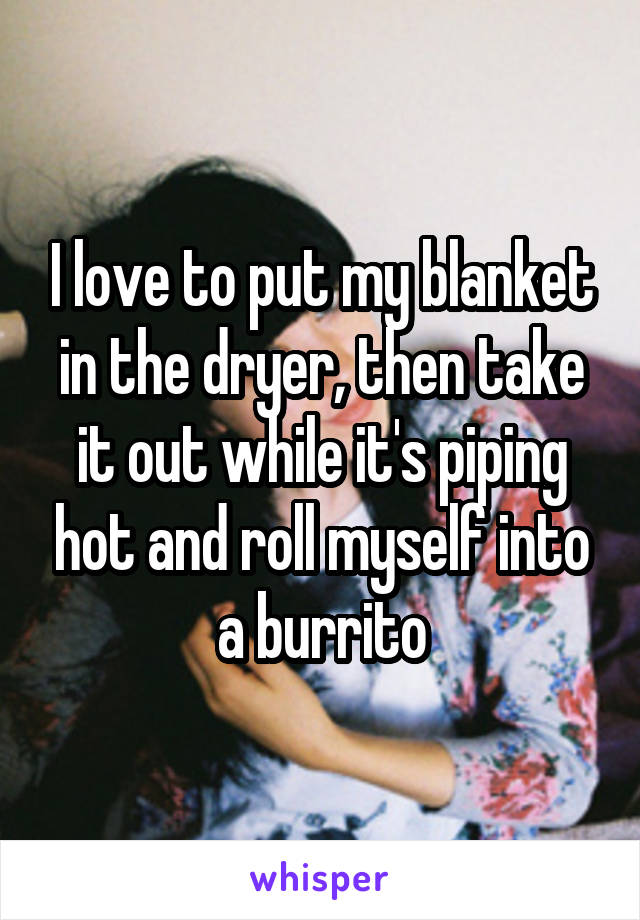 I love to put my blanket in the dryer, then take it out while it's piping hot and roll myself into a burrito