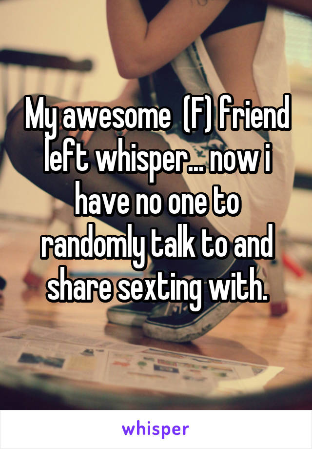 My awesome  (F) friend left whisper... now i have no one to randomly talk to and share sexting with.
