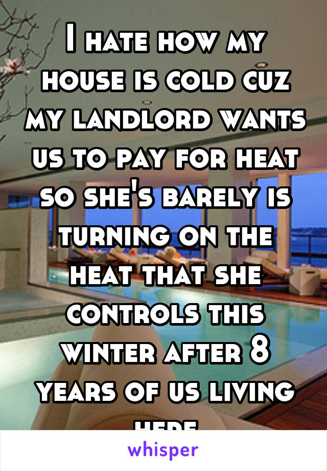 I hate how my house is cold cuz my landlord wants us to pay for heat so she's barely is turning on the heat that she controls this winter after 8 years of us living here