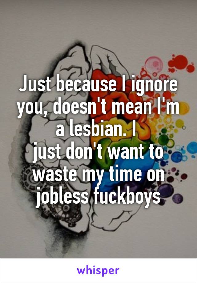 Just because I ignore you, doesn't mean I'm a lesbian. I 
just don't want to waste my time on jobless fuckboys