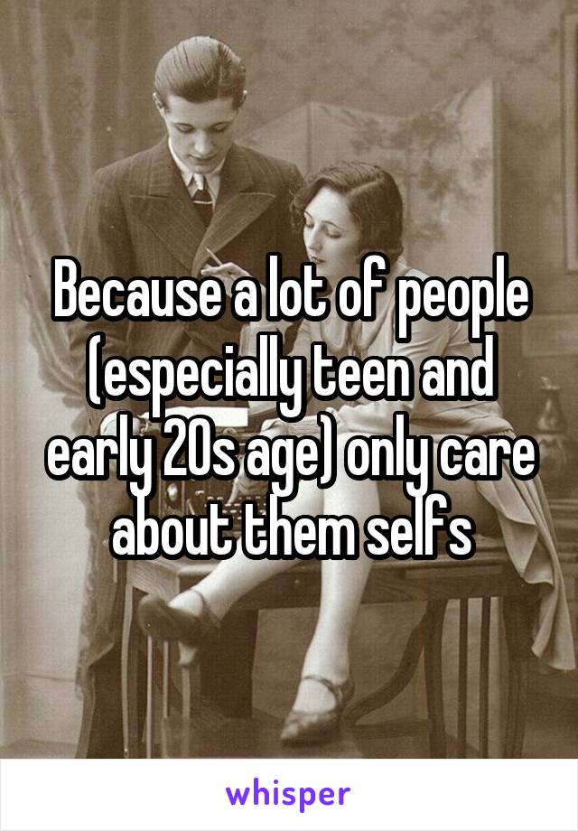 Because a lot of people (especially teen and early 20s age) only care about them selfs