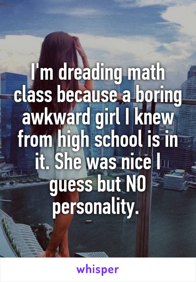 I'm dreading math class because a boring awkward girl I knew from high school is in it. She was nice I guess but NO personality. 