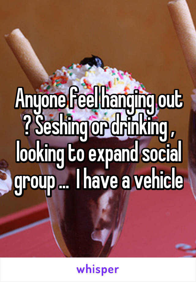 Anyone feel hanging out ? Seshing or drinking , looking to expand social group ...  I have a vehicle