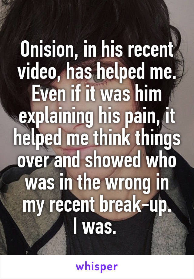 Onision, in his recent video, has helped me. Even if it was him explaining his pain, it helped me think things over and showed who was in the wrong in my recent break-up.
I was. 