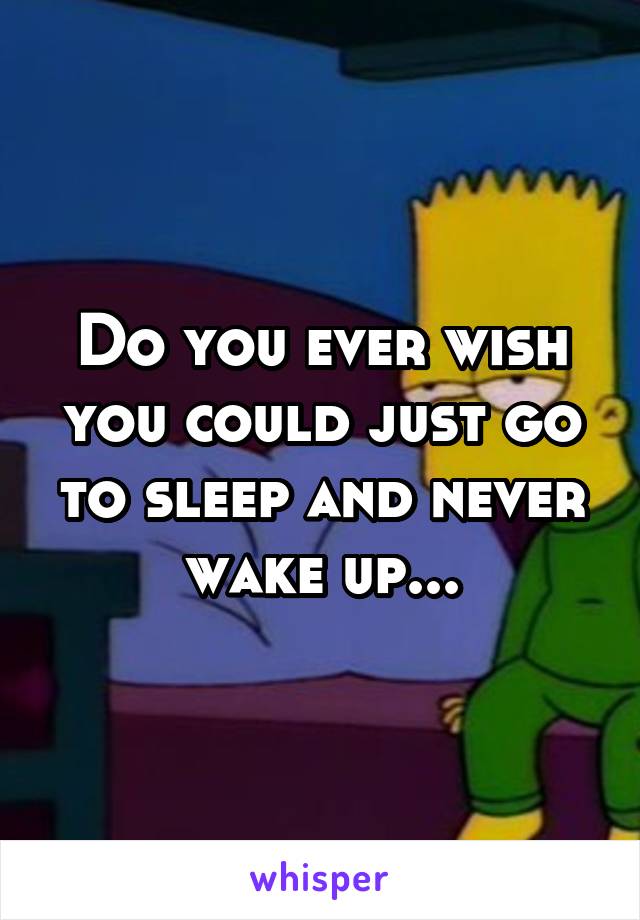 Do you ever wish you could just go to sleep and never wake up...