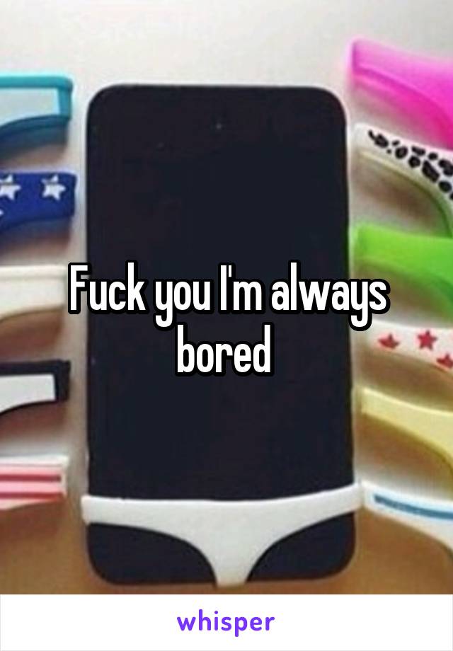 Fuck you I'm always bored 