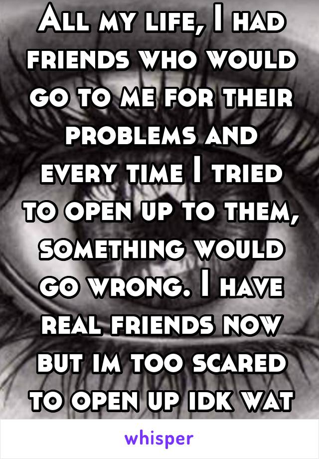All my life, I had friends who would go to me for their problems and every time I tried to open up to them, something would go wrong. I have real friends now but im too scared to open up idk wat to do