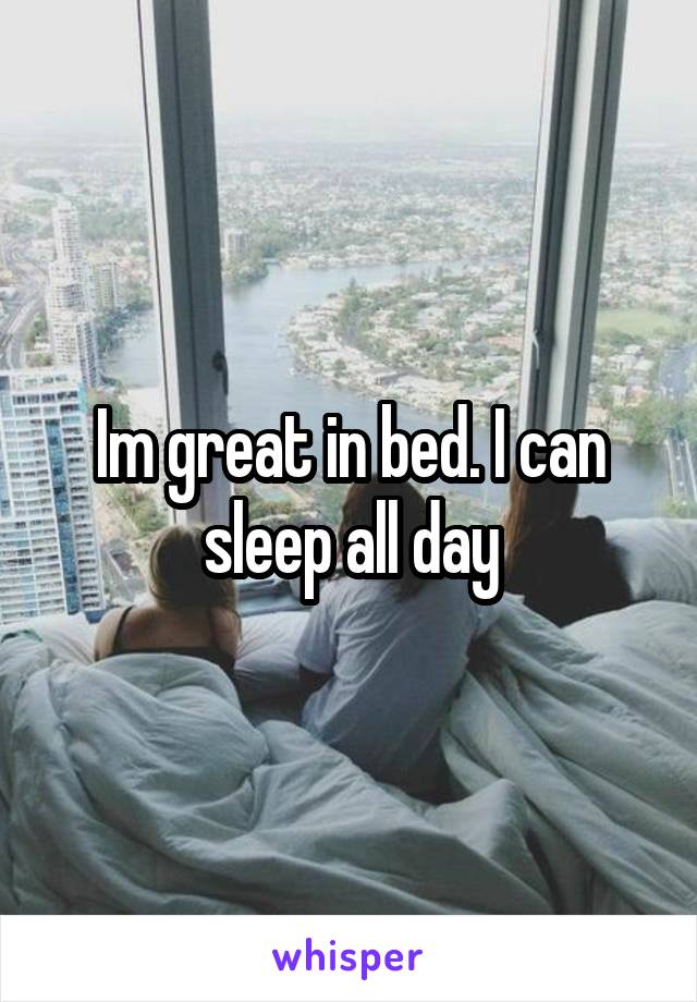 Im great in bed. I can sleep all day