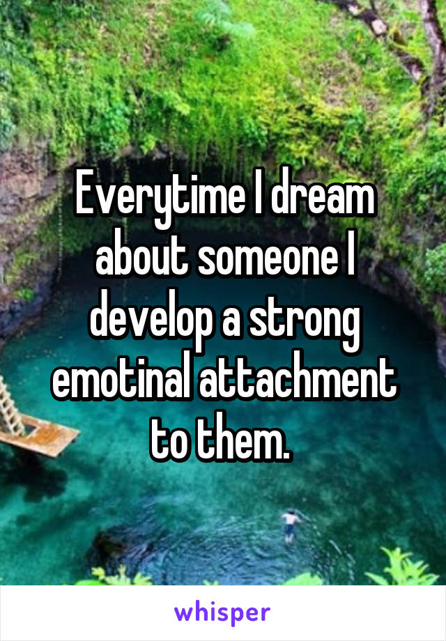 Everytime I dream about someone I develop a strong emotinal attachment to them. 