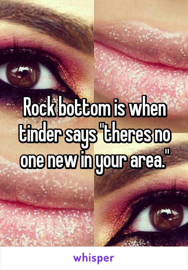 Rock bottom is when tinder says "theres no one new in your area."