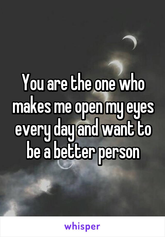 You are the one who makes me open my eyes every day and want to be a better person