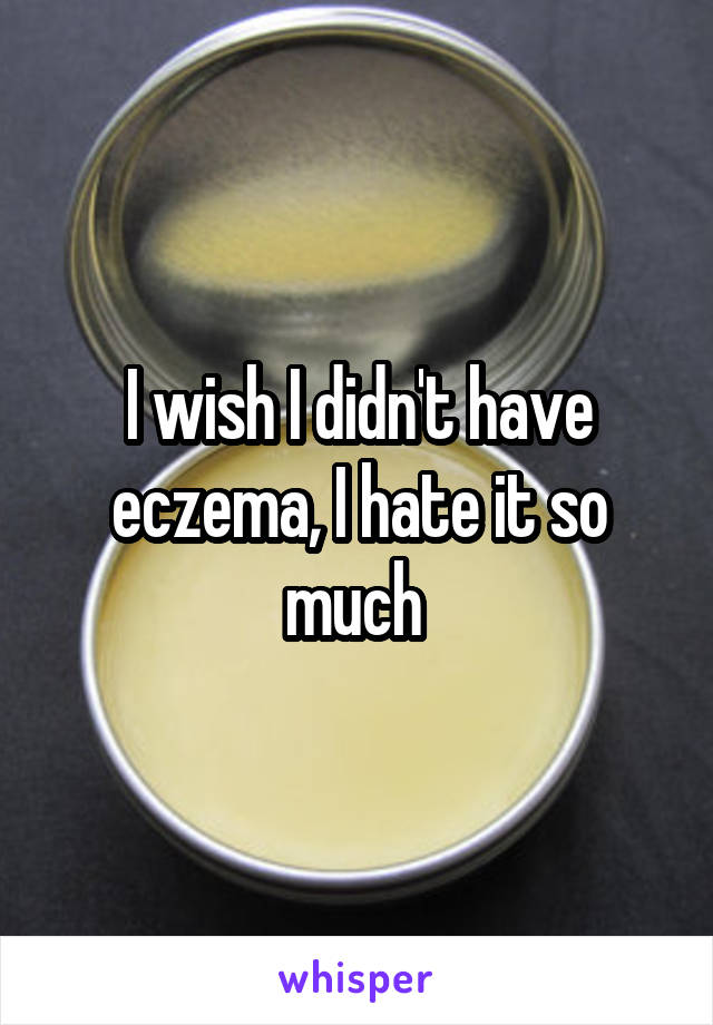 I wish I didn't have eczema, I hate it so much 