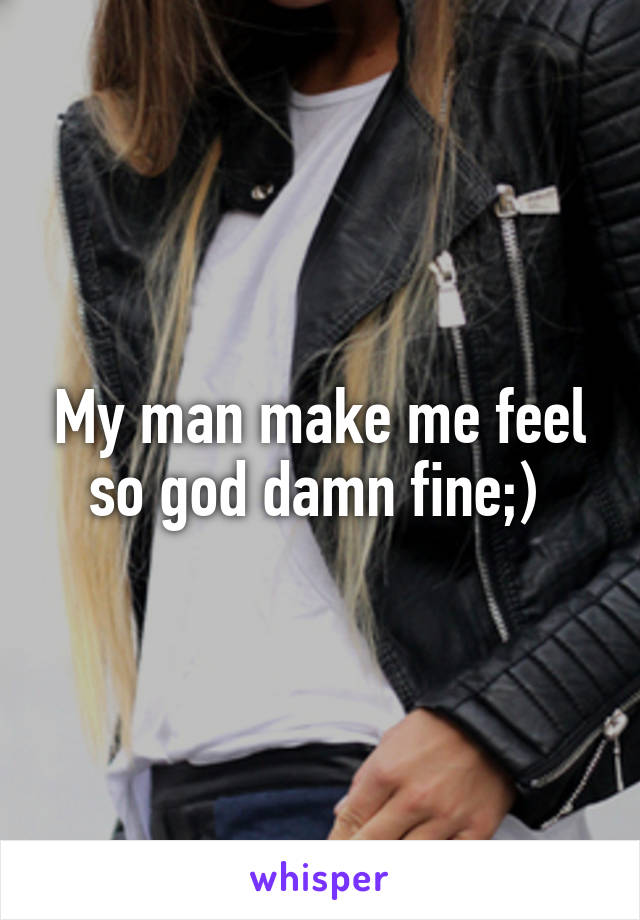 My man make me feel so god damn fine;) 