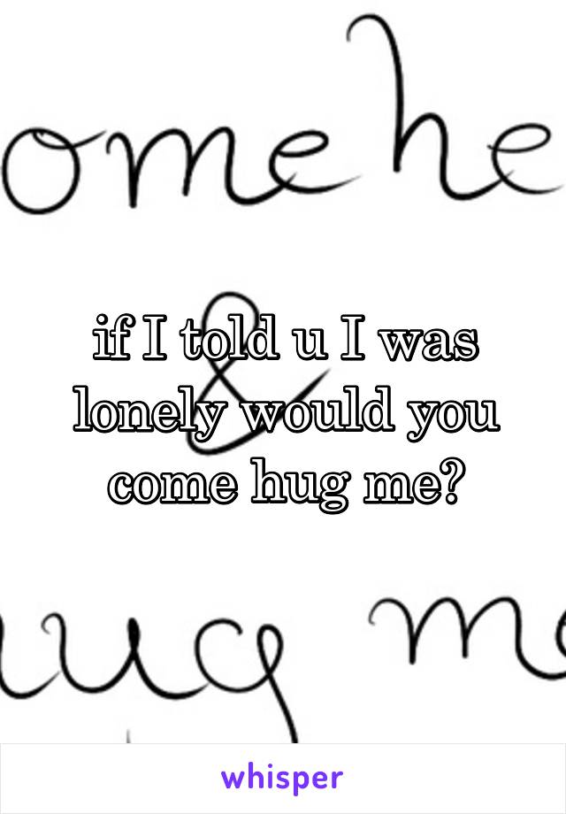 if I told u I was lonely would you come hug me?