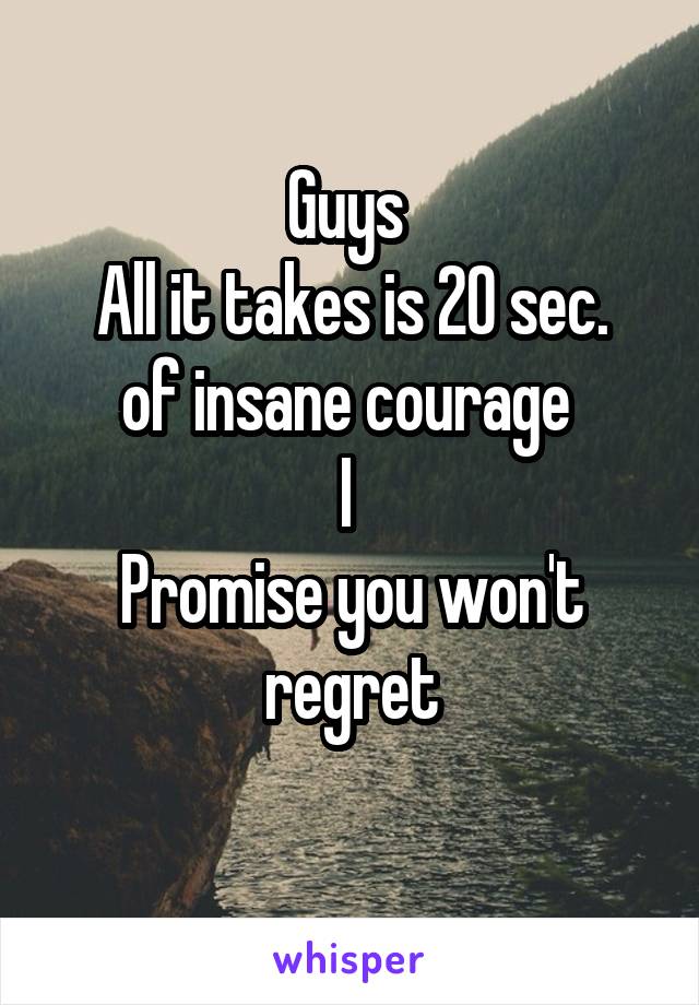 Guys 
All it takes is 20 sec.
of insane courage 
I 
Promise you won't regret
