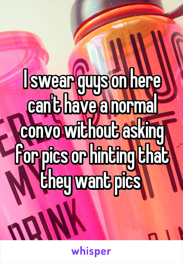 I swear guys on here can't have a normal convo without asking for pics or hinting that they want pics 