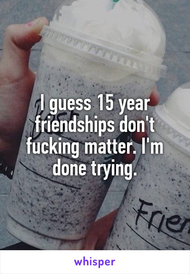 I guess 15 year friendships don't fucking matter. I'm done trying.