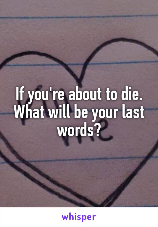 If you're about to die. What will be your last words?
