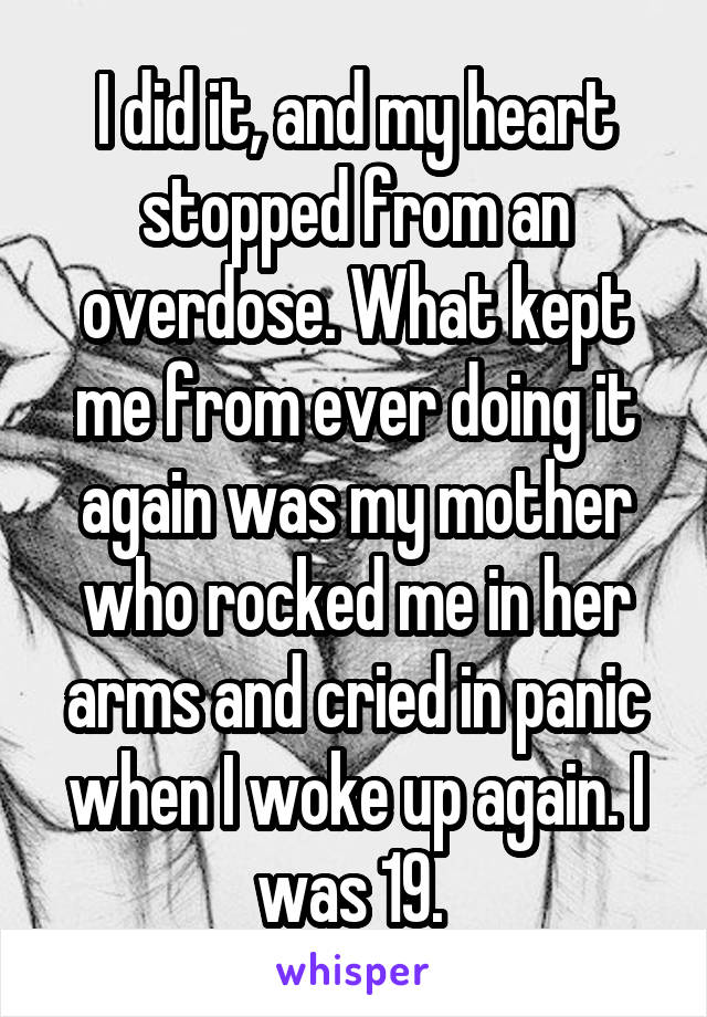 I did it, and my heart stopped from an overdose. What kept me from ever doing it again was my mother who rocked me in her arms and cried in panic when I woke up again. I was 19. 