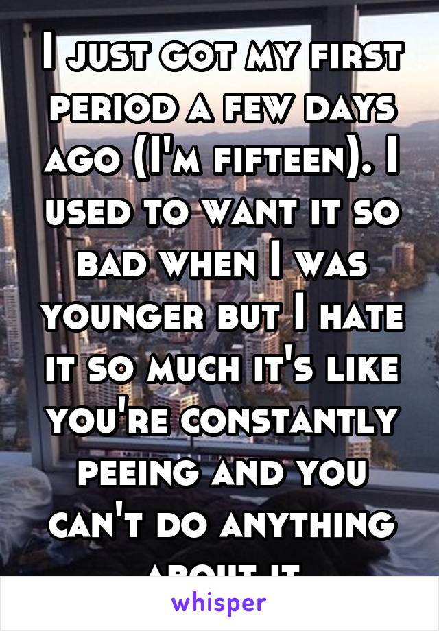 I just got my first period a few days ago (I'm fifteen). I used to want it so bad when I was younger but I hate it so much it's like you're constantly peeing and you can't do anything about it