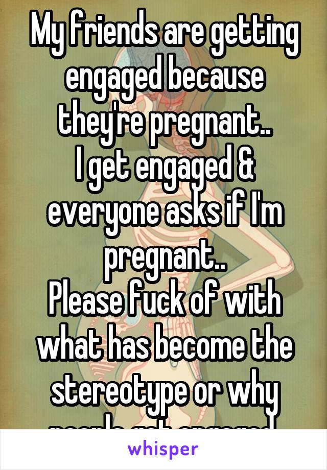 My friends are getting engaged because they're pregnant..
I get engaged & everyone asks if I'm pregnant..
Please fuck of with what has become the stereotype or why people get engaged.