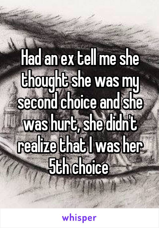 Had an ex tell me she thought she was my second choice and she was hurt, she didn't realize that I was her 5th choice 