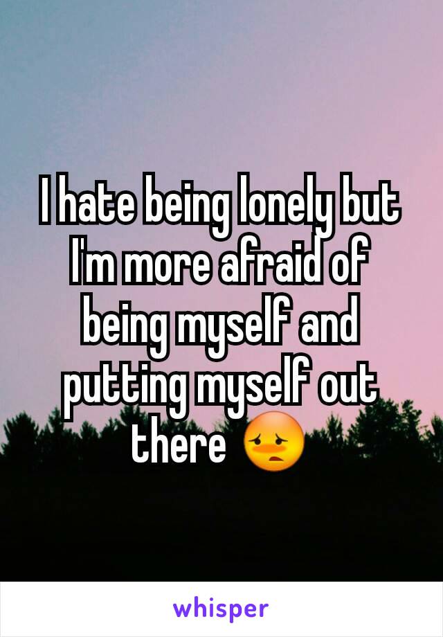 I hate being lonely but I'm more afraid of being myself and putting myself out there 😳