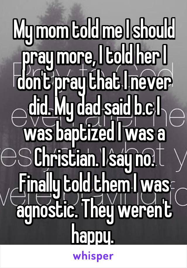 My mom told me I should pray more, I told her I don't pray that I never did. My dad said b.c I was baptized I was a Christian. I say no. Finally told them I was agnostic. They weren't happy. 