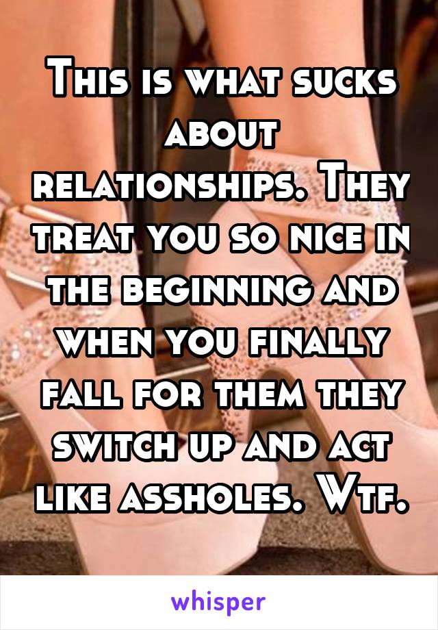 This is what sucks about relationships. They treat you so nice in the beginning and when you finally fall for them they switch up and act like assholes. Wtf. 