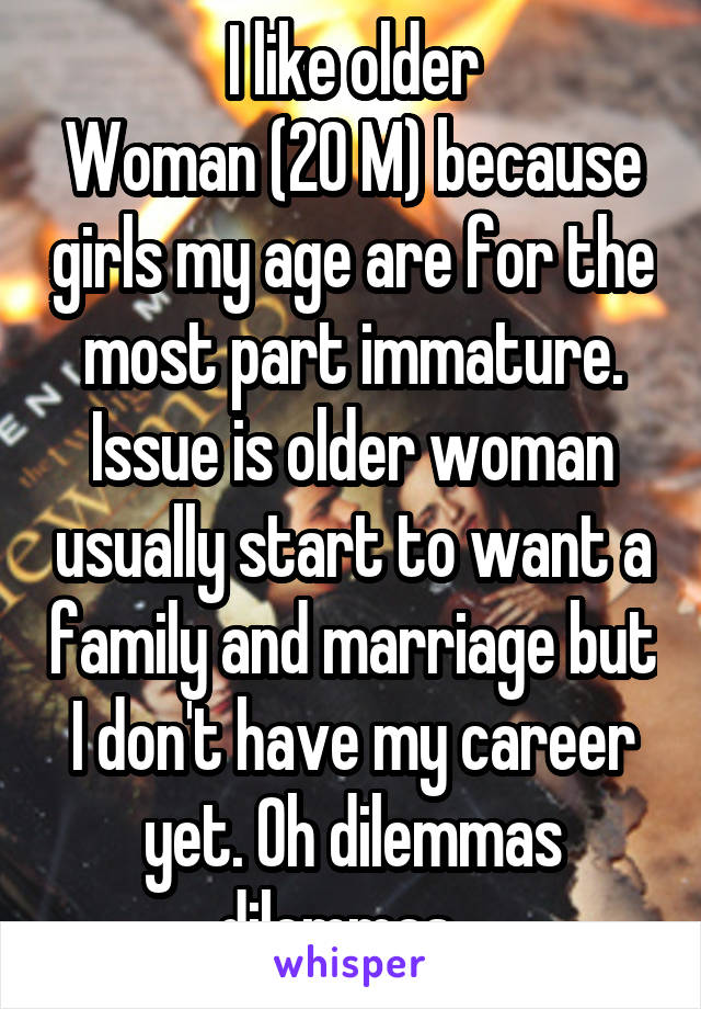 I like older
Woman (20 M) because girls my age are for the most part immature. Issue is older woman usually start to want a family and marriage but I don't have my career yet. Oh dilemmas dilemmas...