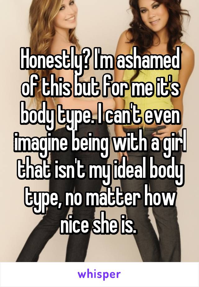 Honestly? I'm ashamed of this but for me it's body type. I can't even imagine being with a girl that isn't my ideal body type, no matter how nice she is. 