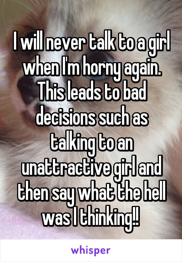 I will never talk to a girl when I'm horny again. This leads to bad decisions such as talking to an unattractive girl and then say what the hell was I thinking!! 