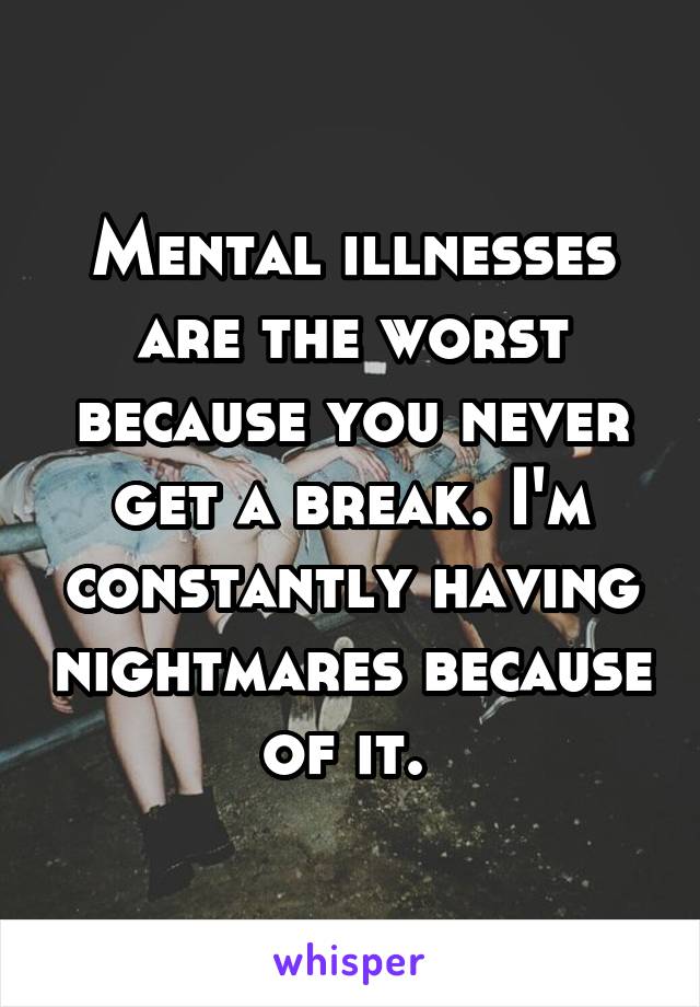 Mental illnesses are the worst because you never get a break. I'm constantly having nightmares because of it. 