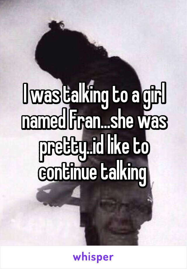 I was talking to a girl named Fran...she was pretty..id like to continue talking 