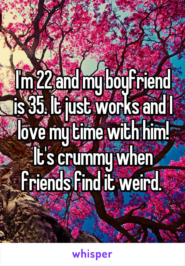 I'm 22 and my boyfriend is 35. It just works and I love my time with him! It's crummy when friends find it weird. 