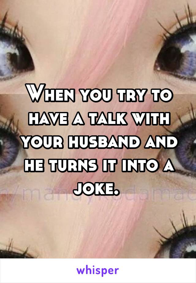 When you try to have a talk with your husband and he turns it into a joke. 